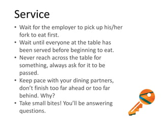 Service
• Wait for the employer to pick up his/her
fork to eat first.
• Wait until everyone at the table has
been served before beginning to eat.
• Never reach across the table for
something, always ask for it to be
passed.
• Keep pace with your dining partners,
don’t finish too far ahead or too far
behind. Why?
• Take small bites! You’ll be answering
questions.
 