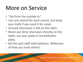 More on Service
• “Eat from the outside in.”
• Use one utensil for each course, but keep
your knife if you used it for salad.
• Unused silverware is left on the table.
• Never put dirty silverware directly on the
table, use your plate or bread/butter
plate.
• Kill the wait staff with kindness. Reflection
of how you treat others!
 