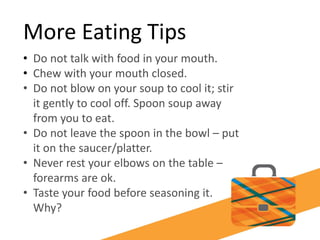 More Eating Tips
• Do not talk with food in your mouth.
• Chew with your mouth closed.
• Do not blow on your soup to cool it; stir
it gently to cool off. Spoon soup away
from you to eat.
• Do not leave the spoon in the bowl – put
it on the saucer/platter.
• Never rest your elbows on the table –
forearms are ok.
• Taste your food before seasoning it.
Why?
 