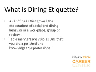 What is Dining Etiquette?
• A set of rules that govern the
expectations of social and dining
behavior in a workplace, group or
society.
• Table manners are visible signs that
you are a polished and
knowledgeable professional.
 