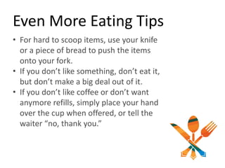 Even More Eating Tips
• For hard to scoop items, use your knife
or a piece of bread to push the items
onto your fork.
• If you don’t like something, don’t eat it,
but don’t make a big deal out of it.
• If you don’t like coffee or don’t want
anymore refills, simply place your hand
over the cup when offered, or tell the
waiter “no, thank you.”
 