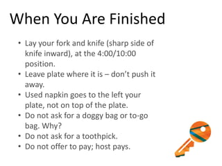 When You Are Finished
• Lay your fork and knife (sharp side of
knife inward), at the 4:00/10:00
position.
• Leave plate where it is – don’t push it
away.
• Used napkin goes to the left your
plate, not on top of the plate.
• Do not ask for a doggy bag or to-go
bag. Why?
• Do not ask for a toothpick.
• Do not offer to pay; host pays.
 