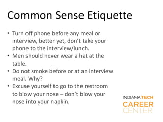 Common Sense Etiquette
• Turn off phone before any meal or
interview, better yet, don’t take your
phone to the interview/lunch.
• Men should never wear a hat at the
table.
• Do not smoke before or at an interview
meal. Why?
• Excuse yourself to go to the restroom
to blow your nose – don’t blow your
nose into your napkin.
 