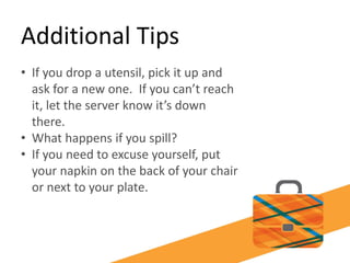 Additional Tips
• If you drop a utensil, pick it up and
ask for a new one. If you can’t reach
it, let the server know it’s down
there.
• What happens if you spill?
• If you need to excuse yourself, put
your napkin on the back of your chair
or next to your plate.
 