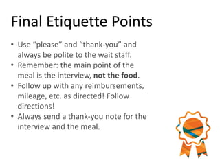 Final Etiquette Points
• Use “please” and “thank-you” and
always be polite to the wait staff.
• Remember: the main point of the
meal is the interview, not the food.
• Follow up with any reimbursements,
mileage, etc. as directed! Follow
directions!
• Always send a thank-you note for the
interview and the meal.
 