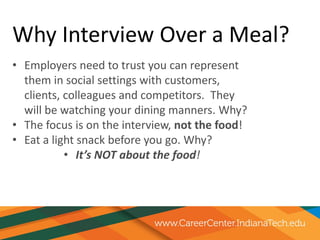 Why Interview Over a Meal?
• Employers need to trust you can represent
them in social settings with customers,
clients, colleagues and competitors. They
will be watching your dining manners. Why?
• The focus is on the interview, not the food!
• Eat a light snack before you go. Why?
• It’s NOT about the food!
 
