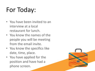 For Today:
• You have been invited to an
interview at a local
restaurant for lunch.
• You know the names of the
people you will be meeting
from the email invite.
• You know the specifics like
date, time, place.
• You have applied for the
position and have had a
phone screen.
 