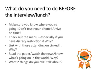 What do you need to do BEFORE
the interview/lunch?
• Make sure you know where you’re
going! Don’t trust your phone! Arrive
on time!
• Check out the menu – especially if you
have dietary restrictions! Why?
• Link with those attending on LinkedIn.
Why?
• Read the paper/watch the news/know
what’s going on in the world. Why?
• What 2 things do you NOT talk about?
 