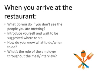 When you arrive at the
restaurant:
• What do you do if you don’t see the
people you are meeting?
• Introduce yourself and wait to be
suggested where to sit.
• How do you know what to do/when
to do?
• What’s the role of the employer
throughout the meal/interview?
 