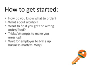 How to get started:
• How do you know what to order?
• What about alcohol?
• What to do if you get the wrong
order/food?
• Tricks/attempts to make you
mess up!
• Wait for employer to bring up
business matters. Why?
 
