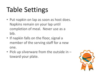Table Settings
• Put napkin on lap as soon as host does.
Napkins remain on your lap until
completion of meal. Never use as a
bib.
• If napkin falls on the floor, signal a
member of the serving staff for a new
one.
• Pick up silverware from the outside in –
toward your plate.
 