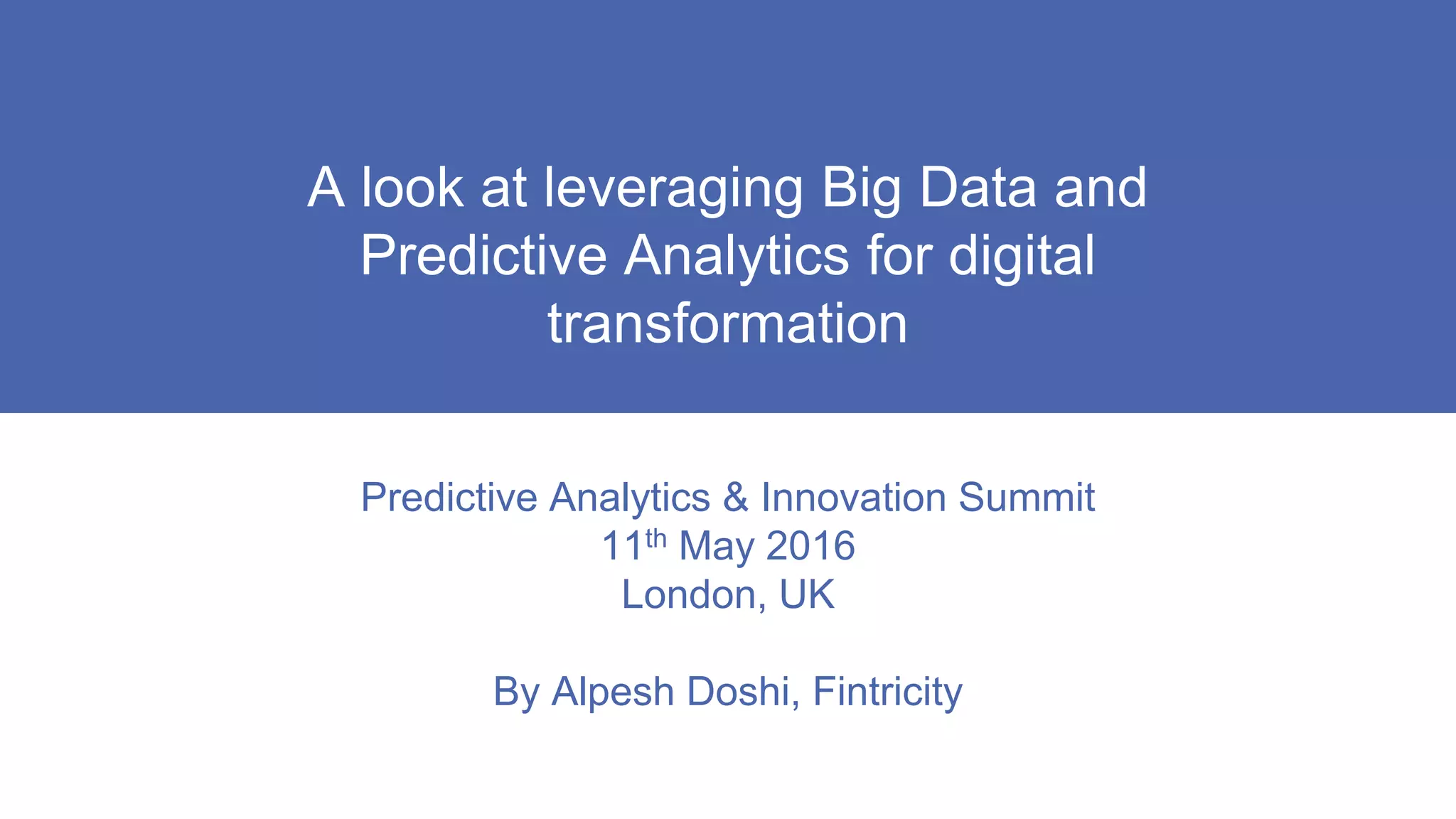 A look at leveraging Big Data and
Predictive Analytics for digital
transformation
Predictive Analytics & Innovation Summit
11th May 2016
London, UK
By Alpesh Doshi, Fintricity
 