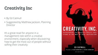 Creativity Inc
• By Ed Catmull
• Suggested by Matthew Jackson, Planning
Director
It’s a great read for anyone in a
management role within a creative
environment, especially when discovering
how to get the most out of people without
stifling their creativity
 