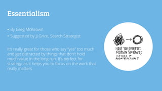 Essentialism
• By Greg McKeown
• Suggested by JJ Grice, Search Strategist
It’s really great for those who say “yes” too much
and get distracted by things that don’t hold
much value in the long run. It’s perfect for
strategy, as it helps you to focus on the work that
really matters
 