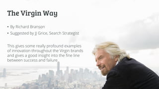 The Virgin Way
• By Richard Branson
• Suggested by JJ Grice, Search Strategist
This gives some really profound examples
of innovation throughout the Virgin brands
and gives a good insight into the fine line
between success and failure
 