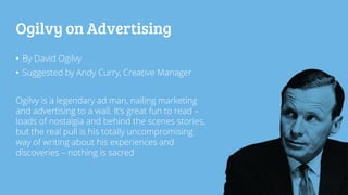 Ogilvy on Advertising
• By David Ogilvy
• Suggested by Andy Curry, Creative Manager
Ogilvy is a legendary ad man, nailing marketing
and advertising to a wall. It’s great fun to read –
loads of nostalgia and behind the scenes stories,
but the real pull is his totally uncompromising
way of writing about his experiences and
discoveries – nothing is sacred
 