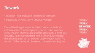 Rework
• By Jason Fried and David Heinemeier Hansson
• Suggested by Andy Curry, Creative Manager
One of the things I love about the book is the author's
enthusiasm for machine-gunning sacred cows in almost
every chapter. There's a great deal I agree with, a great deal I
will apply to my working (and home) life and a great deal
that sounds great but is, in truth, utterly impractical in my
version of the real world. However, the sentiment is great
 