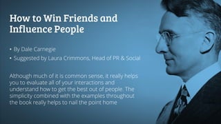 How to Win Friends and
Influence People
• By Dale Carnegie
• Suggested by Laura Crimmons, Head of PR & Social
Although much of it is common sense, it really helps
you to evaluate all of your interactions and
understand how to get the best out of people. The
simplicity combined with the examples throughout
the book really helps to nail the point home
 