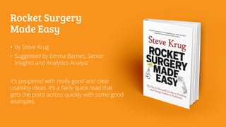 Rocket Surgery
Made Easy
• By Steve Krug
• Suggested by Emma Barnes, Senior
Insights and Analytics Analyst
It’s peppered with really good and clear
usability ideas. It’s a fairly quick read that
gets the point across quickly with some good
examples
 