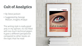 Cult of Analytics
• By Steve Jackson
• Suggested by George
Watson, Insights Analyst
The writing style is really good
and, in my opinion, it’s not filled
with too much technical jargon.
It gave a different perspective
compared to other books on
the topic that I’ve read
 