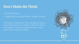 Don’t Make Me Think
• By Steve Jackson
• Suggested by George Watson, Insights Analyst
This book is really short, but manages to pack a
lot of information in. It states in the intro that it
was written in such a way that an exec could
read it over a two-hour flight
 
