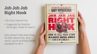 Jab Jab Jab
Right Hook
• By Gary Vaynerchuk
• Suggested by Stephen
Kenwright, Head of Search
Gary doesn’t talk about how,
he talks about why. As a
result, you’re probably better
equipped to do it
 