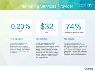 The objective
A leading marketing services
provider wanted to raise
awareness for a new research
study and generate qualified leads
through its website. The client had
an aggressive $45 cost-per-lead
(CPL) goal.
The solution
Chango developed an acquisition
program that promoted the new
research study, driving qualified traffic to
the client’s resources section of its
website. Chango designed all display
and FBX creatives for the client. A
conversion pixel was added to client's
website and a tag was passed to CRM
system, offering full visibility into the
ROI of the campaign
$32CPL
The results
The client’s research study ad
repeatedly outperformed the generic
ads, prompting the client to allocate the
budget to its research creative.
The campaign hit the $32 CPL goal in
just 6 weeks. The client also measured
lift in brand awareness using consumer
panels and brand engagement metrics.
0.23%CTR
74%Conversions within 48 hours
Branding &
Acquisition
CASE STUDY
Marketing Services Provider
 