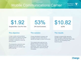 The objective
A major mobile communications
carrier wanted to identify and target
prospective customers who are
currently in market for a new cell
phone service.
The prospective customers were
shown pre-roll video ads at a
targeted maximum cost-per-view
(CPV) of $1.92.
53%
DR Goal Exceeded
$1.92
Targeted Max. Cost Per View
$10.82
dCPM
CASE STUDY
Mobile Communications Carrier
Branding &
Acquisition
The solution
Chango developed a program that
leverages exclusive intent data to
identify and target in-market consumers.
This programmatic approach has
allowed Chango to develop Direct
Response campaigns using video
advertising, which until recently had
been dedicated to delivering brand
messaging.
The results
Chango’s programmatic approach
identified highly qualified prospects
while maintaining a Pre-Roll Video CPM
under $11 and exceeding direct
response goals.
 