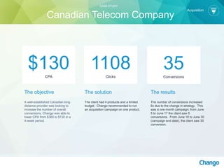 The objective
A well-established Canadian long
distance provider was looking to
increase the number of overall
conversions. Chango was able to
lower CPA from $360 to $130 in a
4-week period.
The solution
The client had 4 products and a limited
budget. Chango recommended to run
an acquisition campaign on one product.
1108Clicks
The results
The number of conversions increased
6x due to the change in strategy. This
was a one month campaign; from June
5 to June 17 the client saw 5
conversions. From June 18 to June 30
(campaign end date), the client saw 30
conversion.
$130CPA
35Conversions
Acquisition
CASE STUDY
Canadian Telecom Company
 