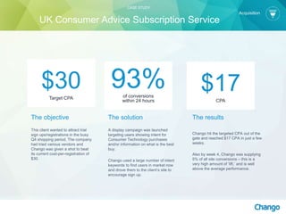 The objective
This client wanted to attract trial
sign ups/registrations in the busy
Q4 shopping period. The company
had tried various vendors and
Chango was given a shot to beat
its current cost-per-registration of
$30.
The solution
A display campaign was launched
targeting users showing intent for
Consumer Technology purchases
and/or information on what is the best
buy.
Chango used a large number of intent
keywords to find users in market now
and drove them to the client’s site to
encourage sign up.
$17CPA
$30Target CPA
93%of conversions
within 24 hours
The results
Chango hit the targeted CPA out of the
gate and reached $17 CPA in just a few
weeks.
Also by week 4, Chango was supplying
5% of all site conversions – this is a
very high amount of ‘lift,’ and is well
above the average performance.
CASE STUDY
UK Consumer Advice Subscription Service
Acquisition
 