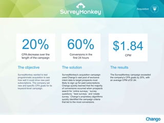 The objective
SurveyMonkey wanted to test
programmatic acquisition to see
how well it could drive new paid
subscriptions. The company set
new and specific CPA goals for its
keyword-level campaign.
The solution
SurveyMonkey's acquisition campaign
used Chango’s vast pool of exclusive
intent data to target prospects most
likely to sign up for paid subscriptions.
Chango quickly learned that the majority
of conversions occurred when prospects
search for ‘online surveys,’ ‘survey
questions,’ ‘best surveys,’ and ‘create
survey.’ Chango’s proprietary algorithms
quickly identified the campaign criteria
that led to the most conversions.
20%CPA decrease over the
length of the campaign
60%Conversions in the
first 24 hours
$1.84CPM
The results
The SurveyMonkey campaign exceeded
the company’s CPA goals by 20%, with
an average CPM of $1.84.
Acquisition
 