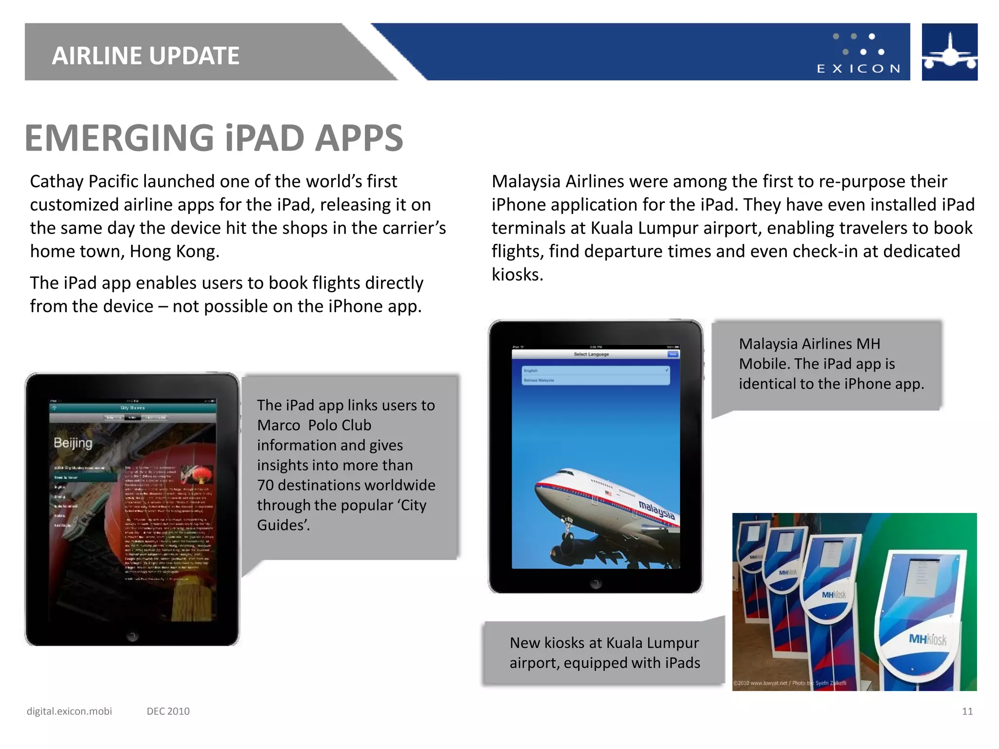 AIRLINE UPDATE


EMERGING iPAD APPS
Cathay Pacific launched one of the world’s first               Malaysia Airlines were among the first to re-purpose their
customized airline apps for the iPad, releasing it on          iPhone application for the iPad. They have even installed iPad
the same day the device hit the shops in the carrier’s         terminals at Kuala Lumpur airport, enabling travelers to book
home town, Hong Kong.                                          flights, find departure times and even check-in at dedicated
The iPad app enables users to book flights directly            kiosks.
from the device – not possible on the iPhone app.
                                                                                                Malaysia Airlines MH
                                                                                                Mobile. The iPad app is
                                                                                                identical to the iPhone app.
                                 The iPad app links users to
                                 Marco Polo Club
                                 information and gives
                                 insights into more than
                                 70 destinations worldwide
                                 through the popular ‘City
                                 Guides’.




                                                                 New kiosks at Kuala Lumpur
                                                                 airport, equipped with iPads

digital.exicon.mobi   DEC 2010                                                                                                 11
 