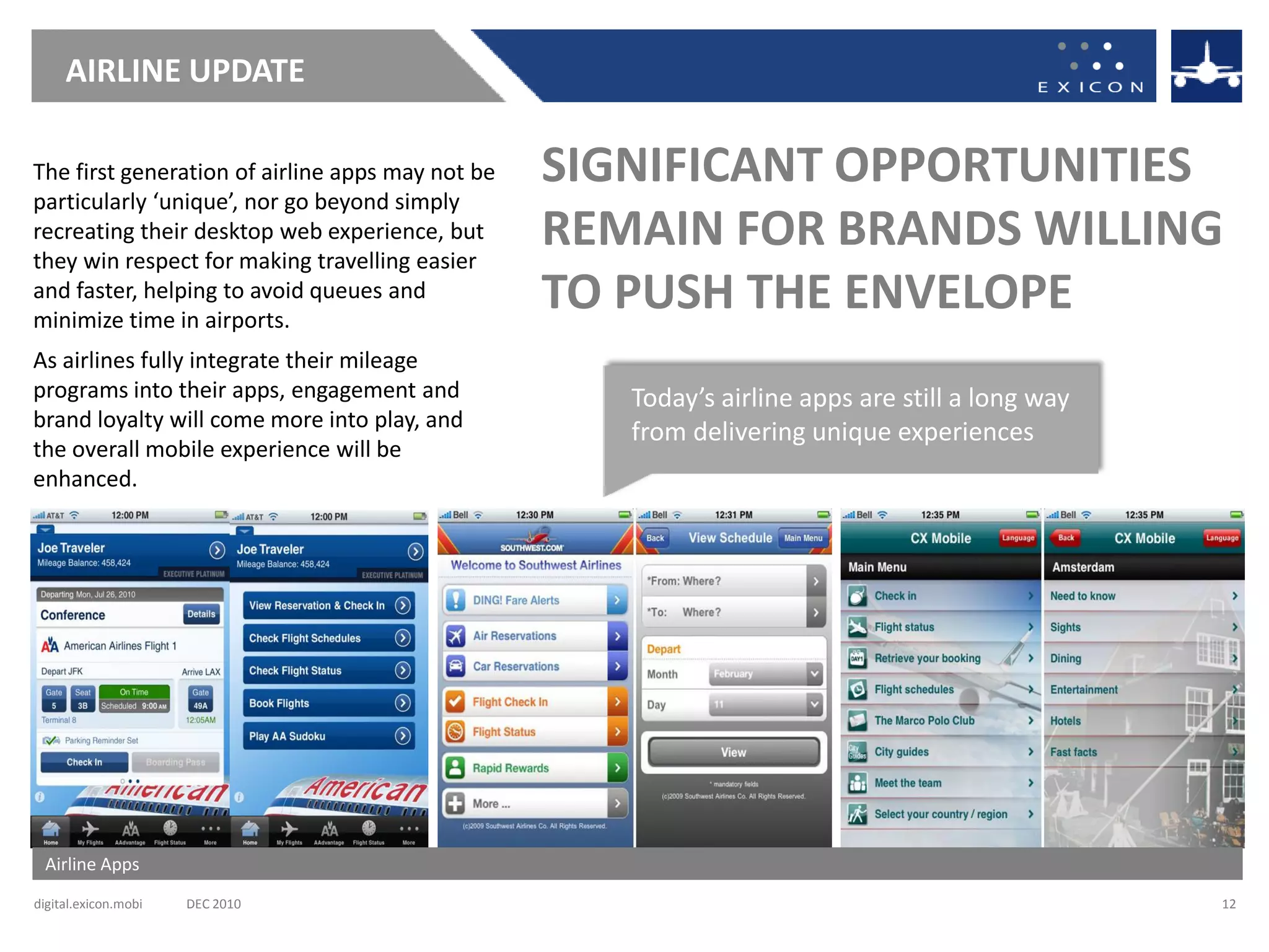 AIRLINE UPDATE

The first generation of airline apps may not be   SIGNIFICANT OPPORTUNITIES
particularly ‘unique’, nor go beyond simply
recreating their desktop web experience, but
they win respect for making travelling easier
                                                  REMAIN FOR BRANDS WILLING
and faster, helping to avoid queues and
minimize time in airports.
                                                  TO PUSH THE ENVELOPE
As airlines fully integrate their mileage
programs into their apps, engagement and             Today’s airline apps are still a long way
brand loyalty will come more into play, and
                                                     from delivering unique experiences
the overall mobile experience will be
enhanced.




 Airline Apps
digital.exicon.mobi   DEC 2010                                                                   12
 