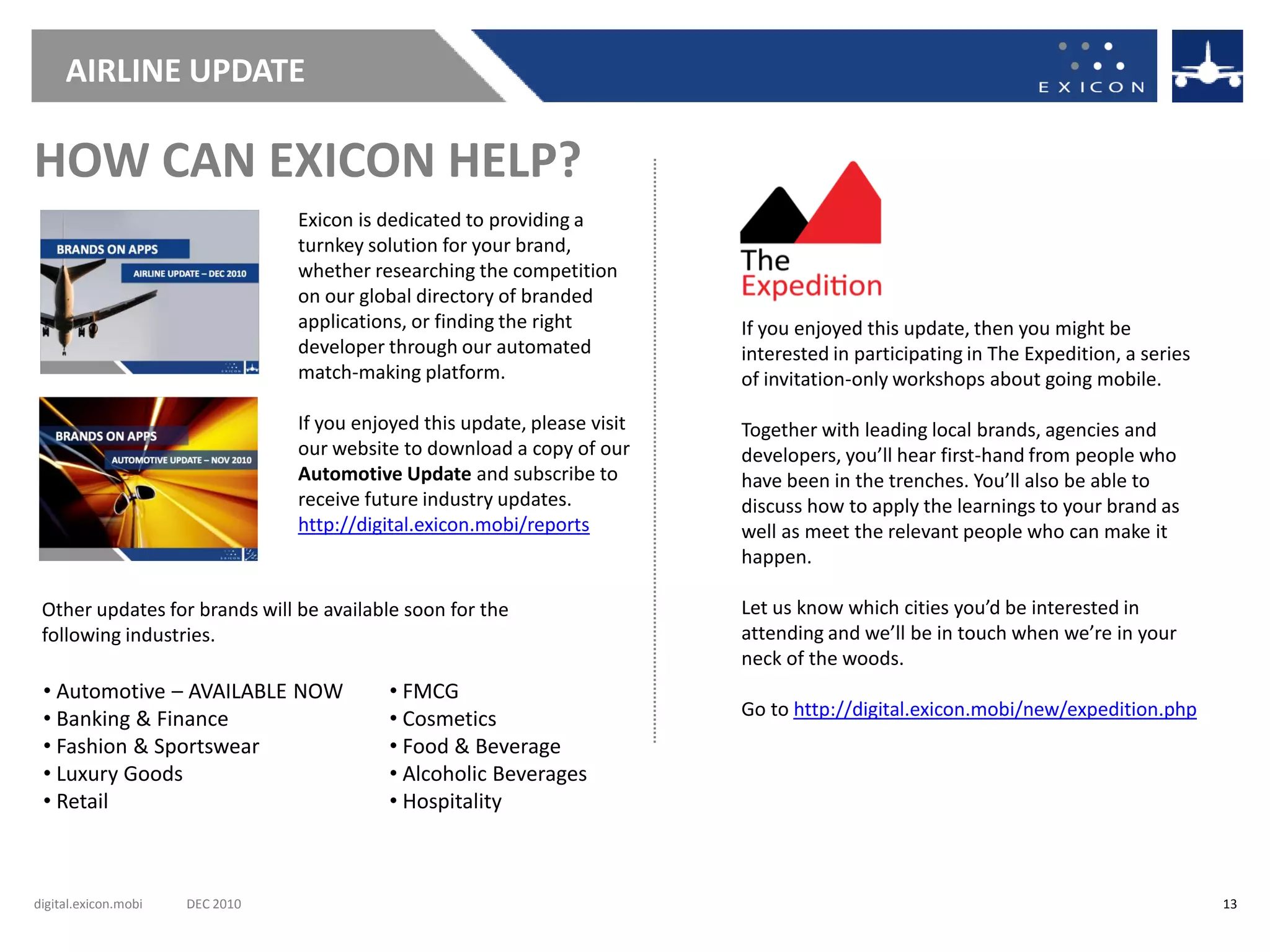 AIRLINE UPDATE

HOW CAN EXICON HELP?
                                 Exicon is dedicated to providing a
                                 turnkey solution for your brand,
                                 whether researching the competition
                                 on our global directory of branded
                                 applications, or finding the right         If you enjoyed this update, then you might be
                                 developer through our automated            interested in participating in The Expedition, a series
                                 match-making platform.                     of invitation-only workshops about going mobile.

                                 If you enjoyed this update, please visit   Together with leading local brands, agencies and
                                 our website to download a copy of our      developers, you’ll hear first-hand from people who
                                 Automotive Update and subscribe to         have been in the trenches. You’ll also be able to
                                 receive future industry updates.           discuss how to apply the learnings to your brand as
                                 http://digital.exicon.mobi/reports         well as meet the relevant people who can make it
                                                                            happen.

 Other updates for brands will be available soon for the                    Let us know which cities you’d be interested in
 following industries.                                                      attending and we’ll be in touch when we’re in your
                                                                            neck of the woods.
 • Automotive – AVAILABLE NOW               • FMCG
 • Banking & Finance                        • Cosmetics                     Go to http://digital.exicon.mobi/new/expedition.php
 • Fashion & Sportswear                     • Food & Beverage
 • Luxury Goods                             • Alcoholic Beverages
 • Retail                                   • Hospitality



digital.exicon.mobi   DEC 2010                                                                                                        13
 
