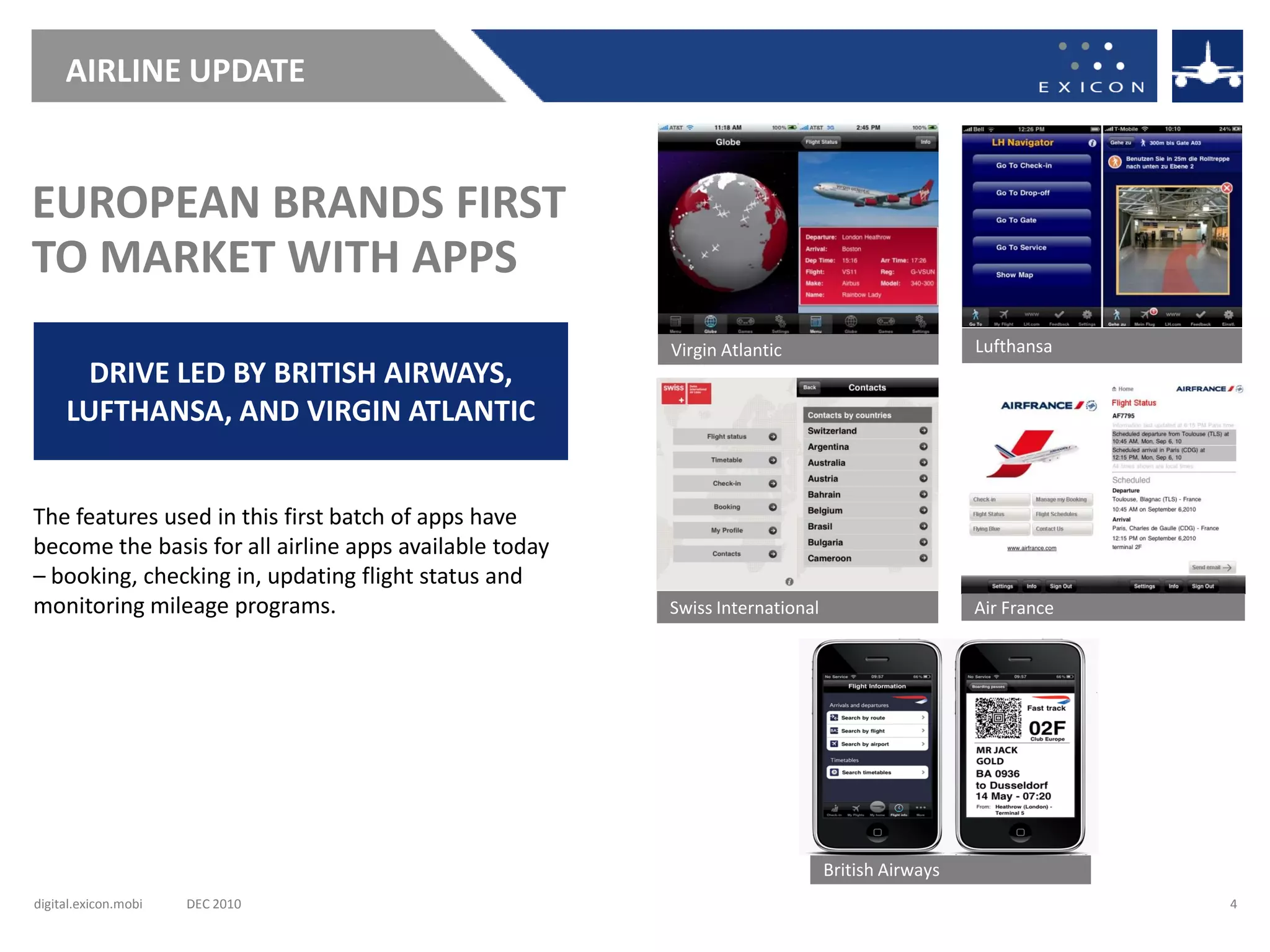 AIRLINE UPDATE


EUROPEAN BRANDS FIRST
TO MARKET WITH APPS
                                                        Virgin Atlantic                         Lufthansa
       DRIVE LED BY BRITISH AIRWAYS,
     LUFTHANSA, AND VIRGIN ATLANTIC


The features used in this first batch of apps have
become the basis for all airline apps available today
– booking, checking in, updating flight status and
monitoring mileage programs.                            Swiss International                     Air France




                                                                              British Airways
digital.exicon.mobi   DEC 2010                                                                               4
 