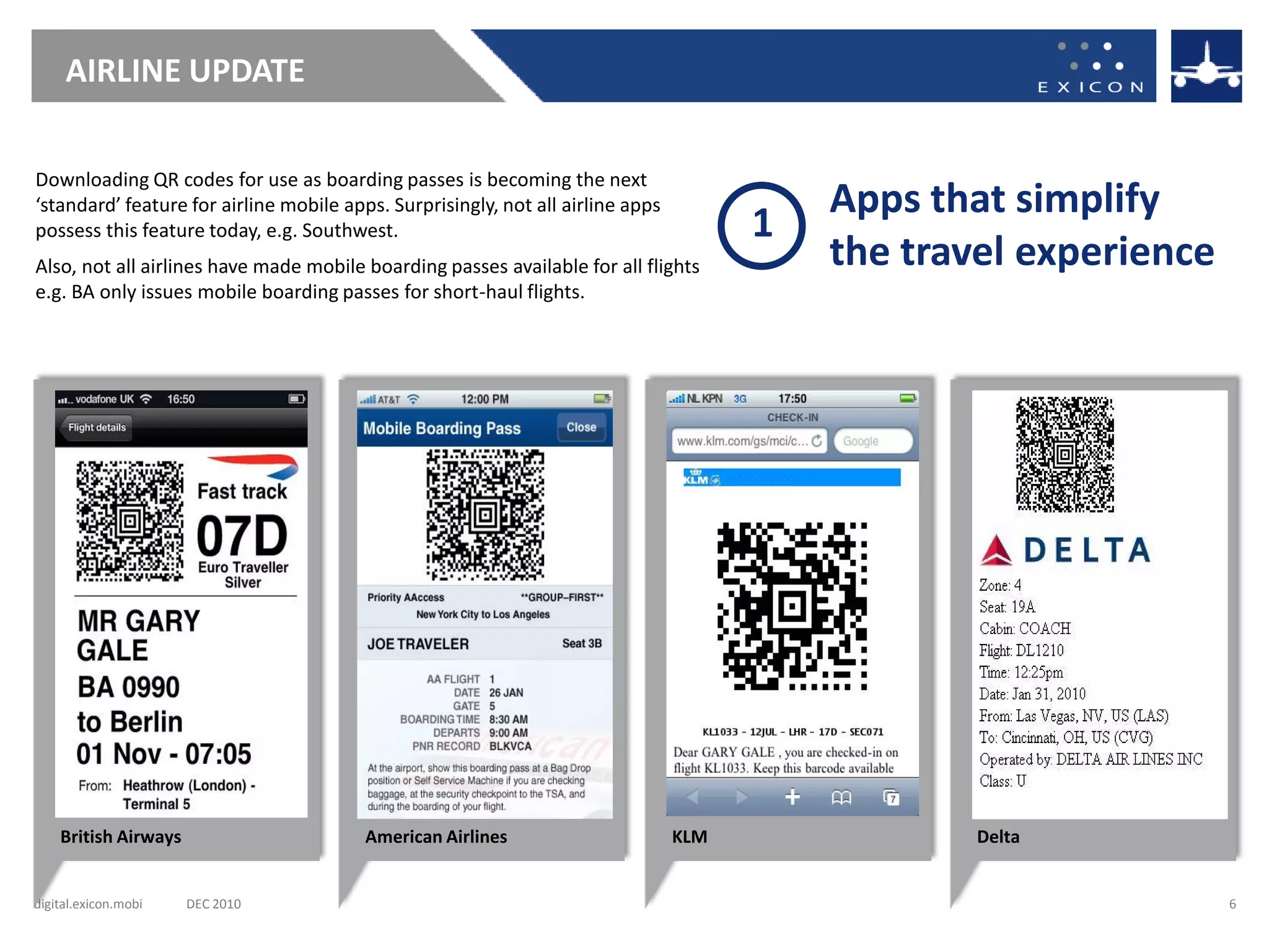 AIRLINE UPDATE

Downloading QR codes for use as boarding passes is becoming the next
‘standard’ feature for airline mobile apps. Surprisingly, not all airline apps             Apps that simplify
possess this feature today, e.g. Southwest.                                            1
Also, not all airlines have made mobile boarding passes available for all flights          the travel experience
e.g. BA only issues mobile boarding passes for short-haul flights.




    British Airways                      American Airlines                       KLM               Delta


digital.exicon.mobi   DEC 2010                                                                                     6
 