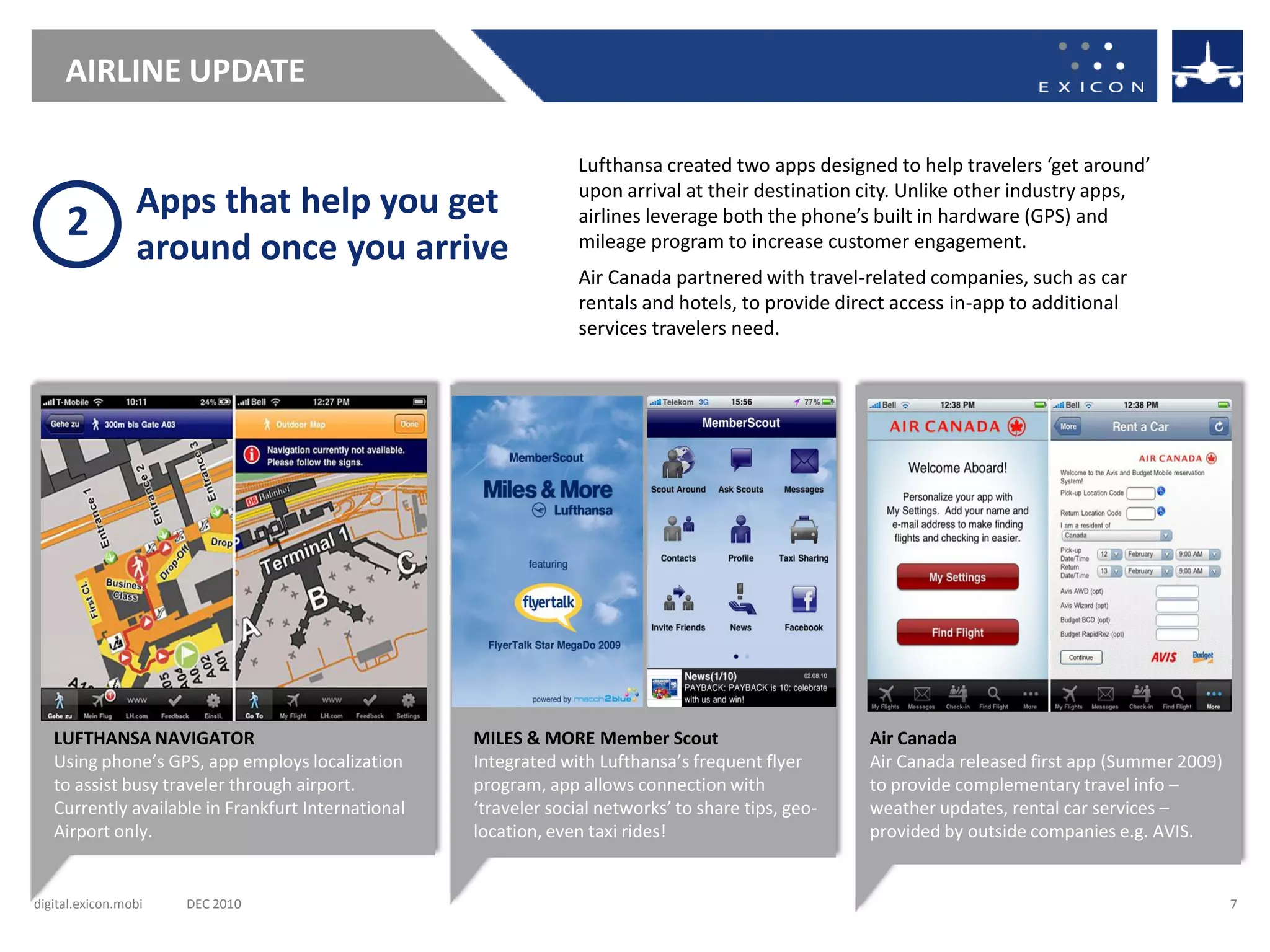 AIRLINE UPDATE

                                                                  Lufthansa created two apps designed to help travelers ‘get around’
                                                                  upon arrival at their destination city. Unlike other industry apps,
                 Apps that help you get
     2                                                            airlines leverage both the phone’s built in hardware (GPS) and
                 around once you arrive                           mileage program to increase customer engagement.
                                                                  Air Canada partnered with travel-related companies, such as car
                                                                  rentals and hotels, to provide direct access in-app to additional
                                                                  services travelers need.




   LUFTHANSA NAVIGATOR                              MILES & MORE Member Scout                        Air Canada
   Using phone’s GPS, app employs localization      Integrated with Lufthansa’s frequent flyer       Air Canada released first app (Summer 2009)
   to assist busy traveler through airport.         program, app allows connection with              to provide complementary travel info –
   Currently available in Frankfurt International   ‘traveler social networks’ to share tips, geo-   weather updates, rental car services –
   Airport only.                                    location, even taxi rides!                       provided by outside companies e.g. AVIS.


digital.exicon.mobi   DEC 2010                                                                                                                     7
 