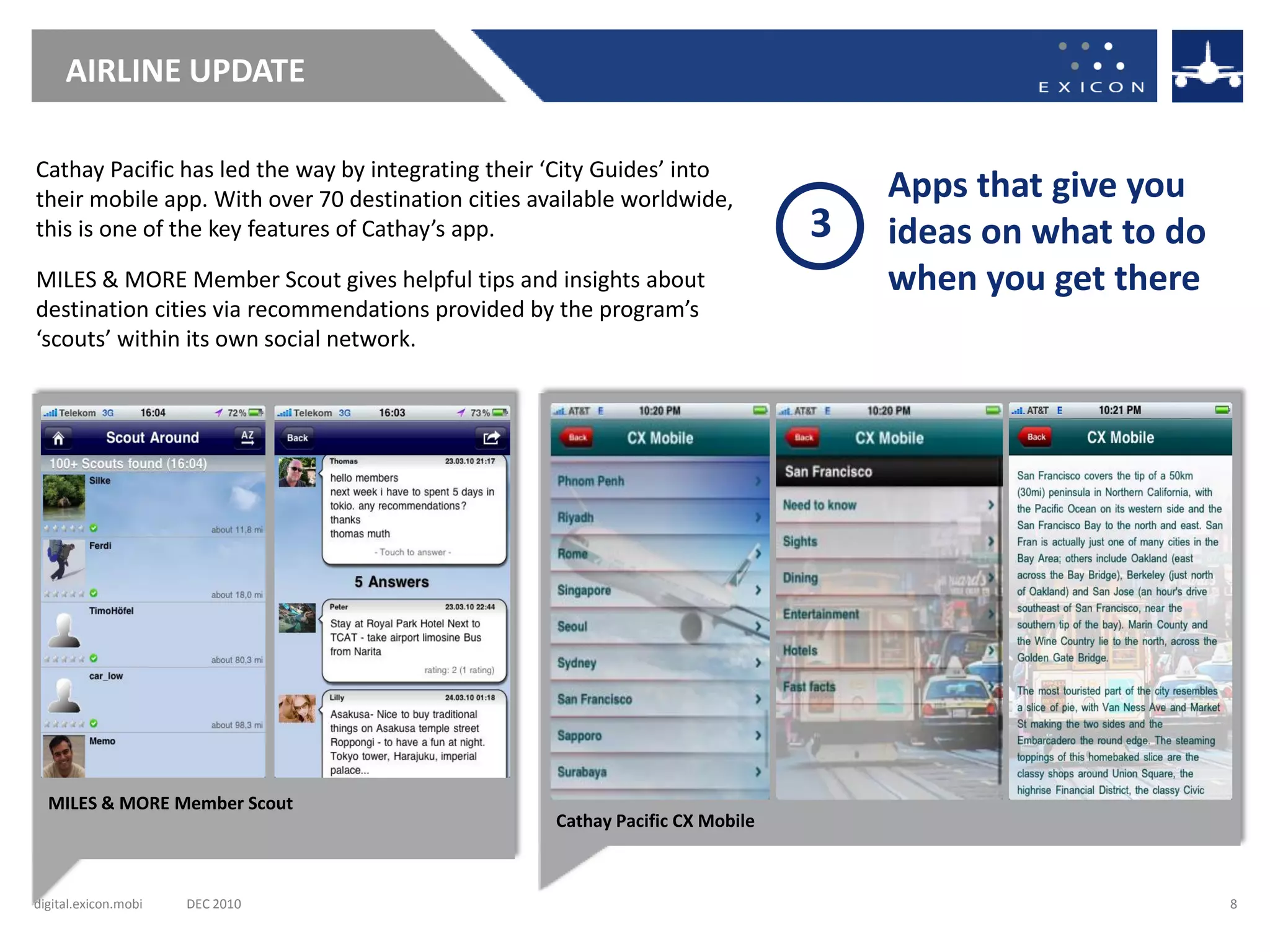 AIRLINE UPDATE

Cathay Pacific has led the way by integrating their ‘City Guides’ into
their mobile app. With over 70 destination cities available worldwide,             Apps that give you
this is one of the key features of Cathay’s app.                               3   ideas on what to do
MILES & MORE Member Scout gives helpful tips and insights about                    when you get there
destination cities via recommendations provided by the program’s
‘scouts’ within its own social network.




  MILES & MORE Member Scout
                                                    Cathay Pacific CX Mobile



digital.exicon.mobi   DEC 2010                                                                           8
 