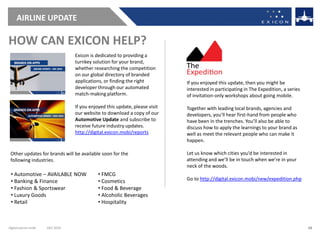 AIRLINE UPDATE

HOW CAN EXICON HELP?
                                 Exicon is dedicated to providing a
                                 turnkey solution for your brand,
                                 whether researching the competition
                                 on our global directory of branded
                                 applications, or finding the right         If you enjoyed this update, then you might be
                                 developer through our automated            interested in participating in The Expedition, a series
                                 match-making platform.                     of invitation-only workshops about going mobile.

                                 If you enjoyed this update, please visit   Together with leading local brands, agencies and
                                 our website to download a copy of our      developers, you’ll hear first-hand from people who
                                 Automotive Update and subscribe to         have been in the trenches. You’ll also be able to
                                 receive future industry updates.           discuss how to apply the learnings to your brand as
                                 http://digital.exicon.mobi/reports         well as meet the relevant people who can make it
                                                                            happen.

 Other updates for brands will be available soon for the                    Let us know which cities you’d be interested in
 following industries.                                                      attending and we’ll be in touch when we’re in your
                                                                            neck of the woods.
 • Automotive – AVAILABLE NOW               • FMCG
 • Banking & Finance                        • Cosmetics                     Go to http://digital.exicon.mobi/new/expedition.php
 • Fashion & Sportswear                     • Food & Beverage
 • Luxury Goods                             • Alcoholic Beverages
 • Retail                                   • Hospitality



digital.exicon.mobi   DEC 2010                                                                                                        13
 