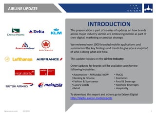 AIRLINE UPDATE


                                               INTRODUCTION
                                 This presentation is part of a series of updates on how brands
                                 across major industry sectors are embracing mobile as part of
                                 their digital, marketing or product strategy.

                                 We reviewed over 1000 branded mobile applications and
                                 summarized the key findings and trends to give you a snapshot
                                 of who is doing what and how.

                                 This update focuses on the Airline Industry.

                                 Other updates for brands will be available soon for the
                                 following industries:
                                  • Automotive – AVAILABLE NOW      • FMCG
                                  • Banking & Finance               • Cosmetics
                                  • Fashion & Sportswear            • Food & Beverage
                                  • Luxury Goods                    • Alcoholic Beverages
                                  • Retail                          • Hospitality

                                 To download this report and others go to Exicon Digital
                                 http://digital.exicon.mobi/reports



digital.exicon.mobi   DEC 2010                                                                    2
 