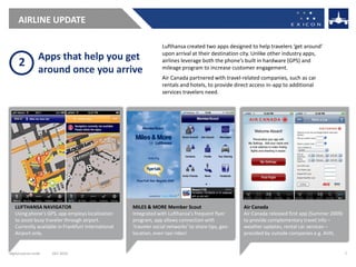 AIRLINE UPDATE

                                                                  Lufthansa created two apps designed to help travelers ‘get around’
                                                                  upon arrival at their destination city. Unlike other industry apps,
                 Apps that help you get
     2                                                            airlines leverage both the phone’s built in hardware (GPS) and
                 around once you arrive                           mileage program to increase customer engagement.
                                                                  Air Canada partnered with travel-related companies, such as car
                                                                  rentals and hotels, to provide direct access in-app to additional
                                                                  services travelers need.




   LUFTHANSA NAVIGATOR                              MILES & MORE Member Scout                        Air Canada
   Using phone’s GPS, app employs localization      Integrated with Lufthansa’s frequent flyer       Air Canada released first app (Summer 2009)
   to assist busy traveler through airport.         program, app allows connection with              to provide complementary travel info –
   Currently available in Frankfurt International   ‘traveler social networks’ to share tips, geo-   weather updates, rental car services –
   Airport only.                                    location, even taxi rides!                       provided by outside companies e.g. AVIS.


digital.exicon.mobi   DEC 2010                                                                                                                     7
 