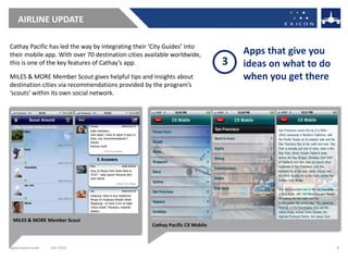AIRLINE UPDATE

Cathay Pacific has led the way by integrating their ‘City Guides’ into
their mobile app. With over 70 destination cities available worldwide,             Apps that give you
this is one of the key features of Cathay’s app.                               3   ideas on what to do
MILES & MORE Member Scout gives helpful tips and insights about                    when you get there
destination cities via recommendations provided by the program’s
‘scouts’ within its own social network.




  MILES & MORE Member Scout
                                                    Cathay Pacific CX Mobile



digital.exicon.mobi   DEC 2010                                                                           8
 