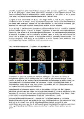 comandos, mas também pela extrapolação do espaço do vídeo (quando o caçador estica a mão para
fora da tela, para pegar o TippEx). Assim, é estimulada a viralização, quando as pessoas repassam o link
para que seus amigos assistam e experimentem também. Inclusive, no canto direito da tela, o próprio
canal oferece funções de compartilhamento para Facebook, Twitter e email.
A página foi toda desenvolvida em Flash, com design simples e fácil de usar, respeitando as
características gerais do meio e o próprio layout original do YouTube. A execução da campanha foi boa,
com vídeos bem produzidos, sempre com tom bem-humorado, e com conteúdo abundante –para
responder com criatividade aos verbos propostos pelos usuários, inclusive palavrões.
A ação da Tipp-Ex está totalmente alinhada ao posicionamento da marca e o conteúdo produzido
(branded content) expressa o conceito do produto. A experiência de reescrever a história é interessante
e divertida, o que fez a ação ser muito bem recebida pelo público, com mais de 46 milhões de exibições
do vídeo de introdução e 25 mil comentários no canal. Talvez o reforço da marca pudesse ser
intensificado se, a cada nova proposta de desfecho da história, o espectador tivesse que usar a fita
corretiva novamente. Ainda assim, a interatividade e o caráter inovador foram suficientes nesse
momento para fazer com que o público se envolvessem com a marca.
1.b) Case de branded content - LG Optimus One Hyper Facade
Em setembro de 2010, a LG promoveu um evento em Berlim para o lançamento de sua linha de
smartphones LG Optimus One, que tem parceria com a Google. A ação, chamada de Hyper Facade,
consistiu na projeção de uma animação de cerca de 6 minutos em uma fachada de prédio. O público vê
a estrutura do edifício iluminado começar a se movimentar e formar o robozinho que é símbolo do
sistema Android. A partir daí, as cenas ficam cada vez mais ousadas, seja com coloridos abstratos ou
com imagens incríveis de criaturas do fundo do mar.
A mensagem que é chave nessa campanha é que os smartphones LG Optimus One têm o sistema
operacional Android, criado pela Google, que permite maior liberdade na criação de aplicativos, por ser
open source. É interessante observar que o robozinho cumprimenta o público em várias línguas e chega
a mostrar que tem um coração, passando a ideia de que o sistema é user-friendly.
A fachada não é apenas o anteparo para a projeção, ela é incorporada à animação. O conteúdo
apresentado ao público propõe que se veja de uma forma completamente nova algo que já existia (seja
um prédio ou um celular), como se a LG Optimus possibilitasse explorar um mundo de novas
possibilidades. Agora, o seu aparelho de telefone pode acessar todo tipo de informações e proporcionar
novas experiências de produtividade e entretenimento. Você pode fazer do seu celular o que você
quiser.
 