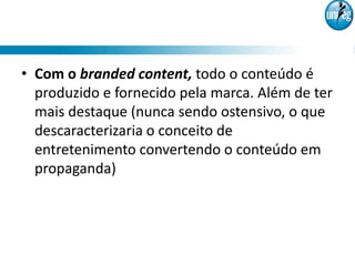 • Com o branded content, todo o conteúdo é
  produzido e fornecido pela marca. Além de ter
  mais destaque (nunca sendo ostensivo, o que
  descaracterizaria o conceito de
  entretenimento convertendo o conteúdo em
  propaganda)
 