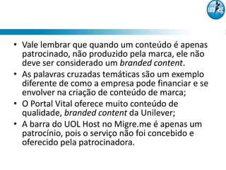 • Vale lembrar que quando um conteúdo é apenas
  patrocinado, não produzido pela marca, ele não
  deve ser considerado um branded content.
• As palavras cruzadas temáticas são um exemplo
  diferente de como a empresa pode financiar e se
  envolver na criação de conteúdo de marca;
• O Portal Vital oferece muito conteúdo de
  qualidade, branded content da Unilever;
• A barra do UOL Host no Migre.me é apenas um
  patrocínio, pois o serviço não foi concebido e
  oferecido pela patrocinadora.
 