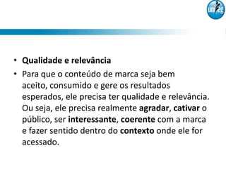 • Qualidade e relevância
• Para que o conteúdo de marca seja bem
  aceito, consumido e gere os resultados
  esperados, ele precisa ter qualidade e relevância.
  Ou seja, ele precisa realmente agradar, cativar o
  público, ser interessante, coerente com a marca
  e fazer sentido dentro do contexto onde ele for
  acessado.
 