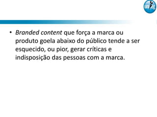 • Branded content que força a marca ou
  produto goela abaixo do público tende a ser
  esquecido, ou pior, gerar críticas e
  indisposição das pessoas com a marca.
 