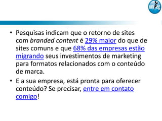 • Pesquisas indicam que o retorno de sites
  com branded content é 29% maior do que de
  sites comuns e que 68% das empresas estão
  migrando seus investimentos de marketing
  para formatos relacionados com o conteúdo
  de marca.
• E a sua empresa, está pronta para oferecer
  conteúdo? Se precisar, entre em contato
  comigo!
 