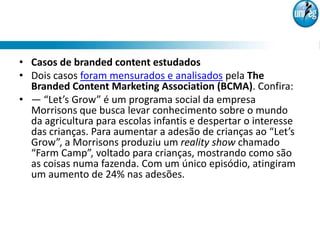• Casos de branded content estudados
• Dois casos foram mensurados e analisados pela The
  Branded Content Marketing Association (BCMA). Confira:
• — “Let’s Grow” é um programa social da empresa
  Morrisons que busca levar conhecimento sobre o mundo
  da agricultura para escolas infantis e despertar o interesse
  das crianças. Para aumentar a adesão de crianças ao “Let’s
  Grow”, a Morrisons produziu um reality show chamado
  “Farm Camp”, voltado para crianças, mostrando como são
  as coisas numa fazenda. Com um único episódio, atingiram
  um aumento de 24% nas adesões.
 