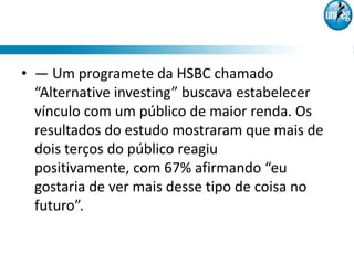 • — Um programete da HSBC chamado
  “Alternative investing” buscava estabelecer
  vínculo com um público de maior renda. Os
  resultados do estudo mostraram que mais de
  dois terços do público reagiu
  positivamente, com 67% afirmando “eu
  gostaria de ver mais desse tipo de coisa no
  futuro”.
 